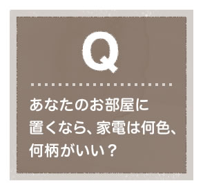あなたのお部屋に置くなら、家電は何色、何柄がいい？